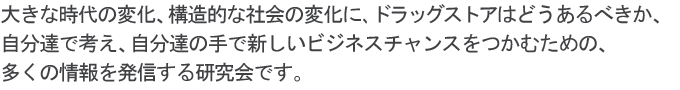 大きな時代の変化、構造的な社会の変化に、ドラッグストアはどうあるべきか、自分達で考え、自分達の手で新しいビジネスチャンスをつかむための、多くの情報を発信する研究会です。